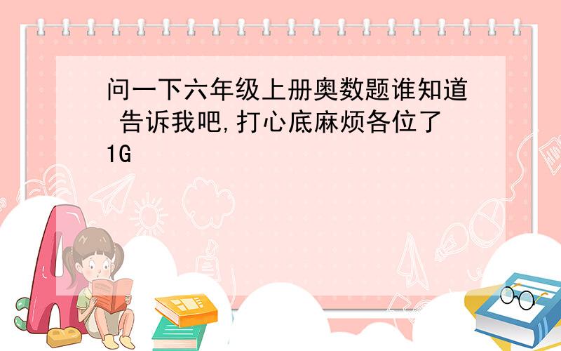 问一下六年级上册奥数题谁知道 告诉我吧,打心底麻烦各位了1G