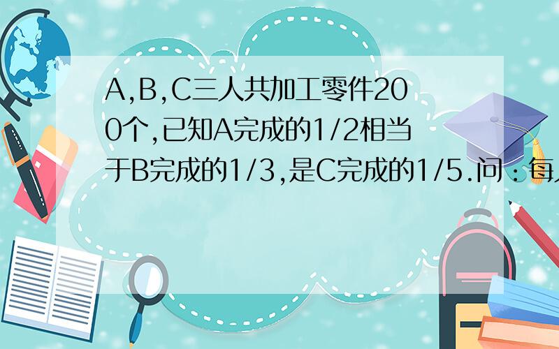 A,B,C三人共加工零件200个,已知A完成的1/2相当于B完成的1/3,是C完成的1/5.问：每人各加工零件多少个?