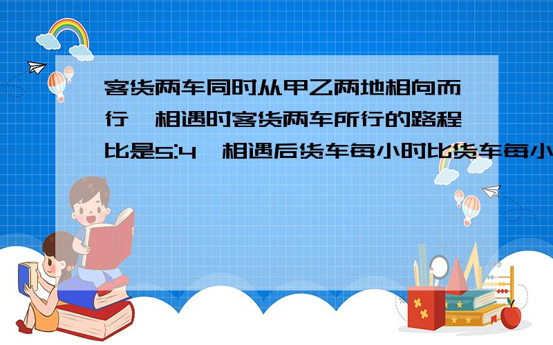 客货两车同时从甲乙两地相向而行,相遇时客货两车所行的路程比是5:4,相遇后货车每小时比货车每小时多走25千米,客车仍按原速度前进,结果两车同时到达对方出发站,已知客车一共行了15小时,