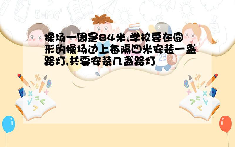 操场一周是84米,学校要在圆形的操场边上每隔四米安装一盏路灯,共要安装几盏路灯