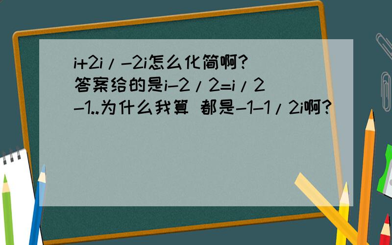 i+2i/-2i怎么化简啊?答案给的是i-2/2=i/2-1..为什么我算 都是-1-1/2i啊?