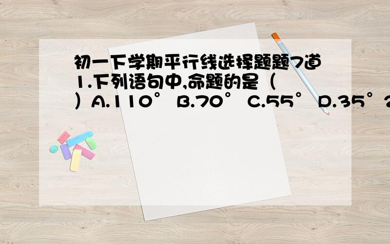 初一下学期平行线选择题题7道1.下列语句中,命题的是（ ）A.110° B.70° C.55° D.35°2.两条平行线的一组内错角的平分线的位置关系（ ）A．垂直 B．平行 C．相交 D．不能确定3.已知线段AB的长为10