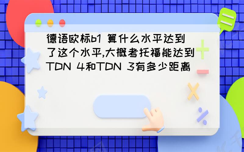 德语欧标b1 算什么水平达到了这个水平,大概考托福能达到TDN 4和TDN 3有多少距离