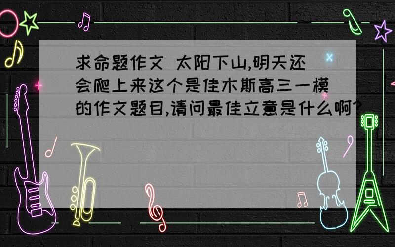 求命题作文 太阳下山,明天还会爬上来这个是佳木斯高三一模的作文题目,请问最佳立意是什么啊?