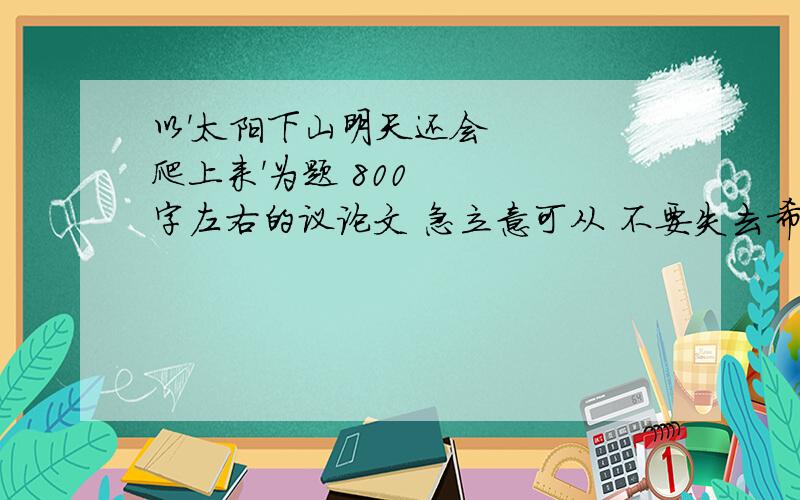 以'太阳下山明天还会爬上来'为题 800字左右的议论文 急立意可从 不要失去希望 出发 ,要有3~5个论证