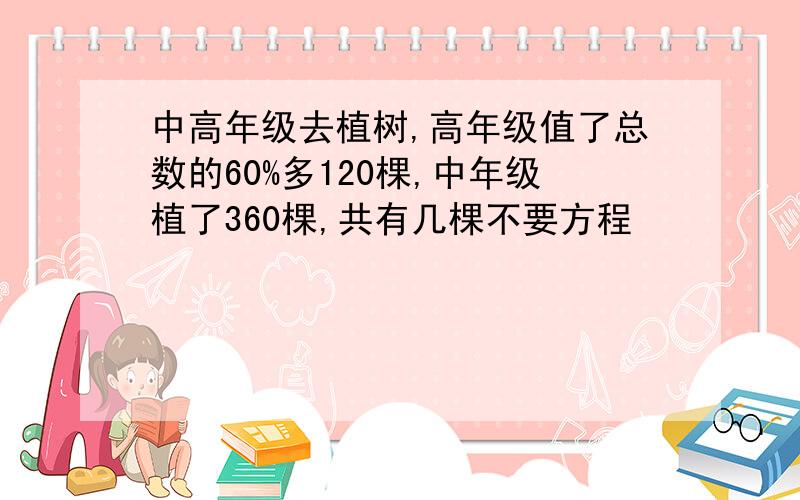 中高年级去植树,高年级值了总数的60%多120棵,中年级植了360棵,共有几棵不要方程