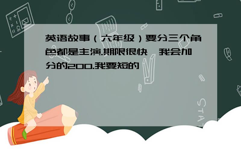 英语故事（六年级）要分三个角色都是主演.期限很快,我会加分的200.我要短的