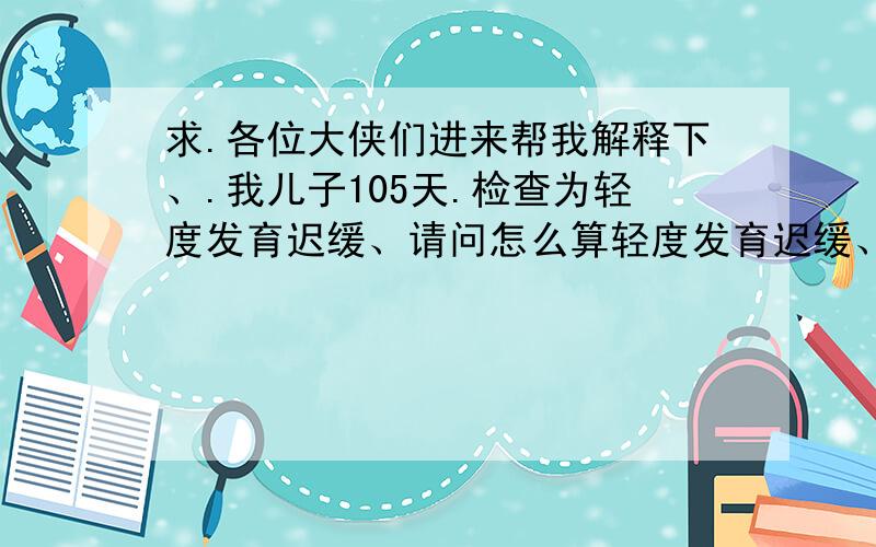 求.各位大侠们进来帮我解释下、.我儿子105天.检查为轻度发育迟缓、请问怎么算轻度发育迟缓、轻度发育迟缓影响智力吗?适应性 大动作.精细动作.个人社交都为轻度发育迟缓.语言是正常、