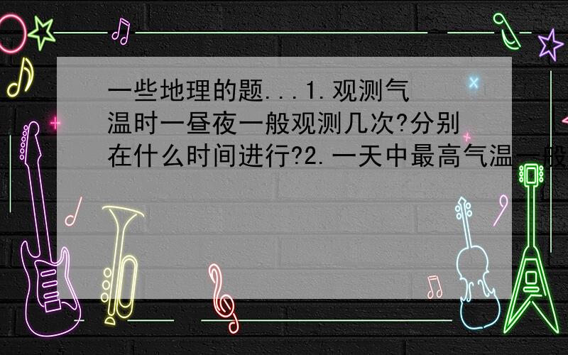 一些地理的题...1.观测气温时一昼夜一般观测几次?分别在什么时间进行?2.一天中最高气温一般出现在?最低气温出现在?3.一年中陆地最高气温出现在几月?一年中海洋最低气温一般出现在几月?4