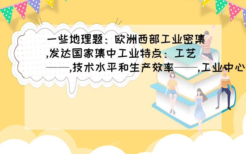 一些地理题：欧洲西部工业密集,发达国家集中工业特点：工艺——,技术水平和生产效率——,工业中心——,是世界上著名的工业密集地带农业：在国民经济中所占比重——,但生产水平——,