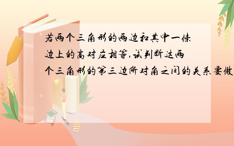 若两个三角形的两边和其中一条边上的高对应相等,试判断这两个三角形的第三边所对角之间的关系要做证明