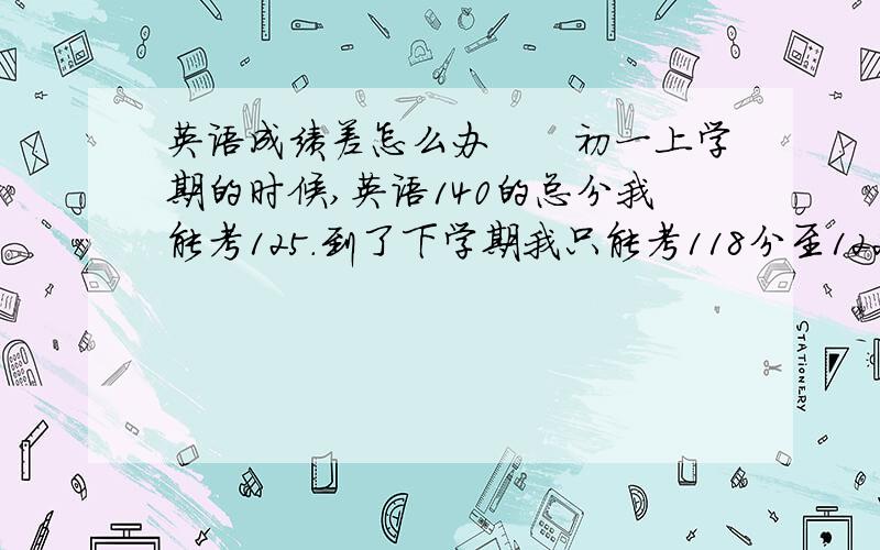 英语成绩差怎么办　　初一上学期的时候,英语140的总分我能考125.到了下学期我只能考118分至122分的样子.期末我又考砸了,考了113分,主要失分于完形填空,阅读理解,任务型阅读,缺词填空,而且