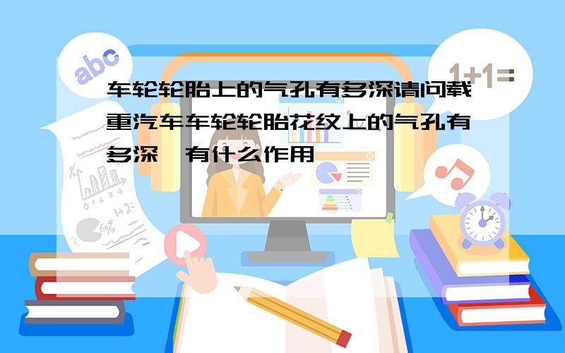 车轮轮胎上的气孔有多深请问载重汽车车轮轮胎花纹上的气孔有多深,有什么作用