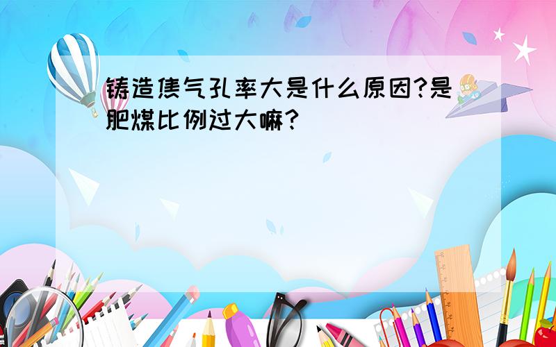 铸造焦气孔率大是什么原因?是肥煤比例过大嘛?