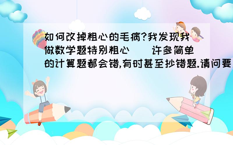 如何改掉粗心的毛病?我发现我做数学题特别粗心``许多简单的计算题都会错,有时甚至抄错题.请问要怎么样才能改掉呢?