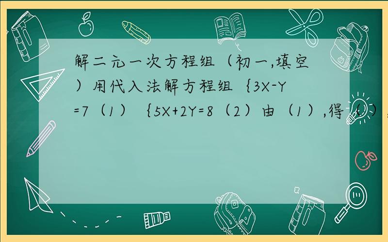 解二元一次方程组（初一,填空）用代入法解方程组｛3X-Y=7（1）｛5X+2Y=8（2）由（1）,得（ ）,（3)第一步把（3）带人（1）,得（ ）,第二步即（ ）第三步所以,（ ）第四步填空即可2.解二元一