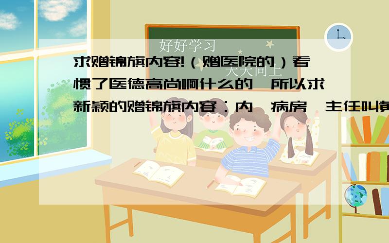 求赠锦旗内容!（赠医院的）看惯了医德高尚啊什么的,所以求新颖的赠锦旗内容：内一病房,主任叫黄燕,