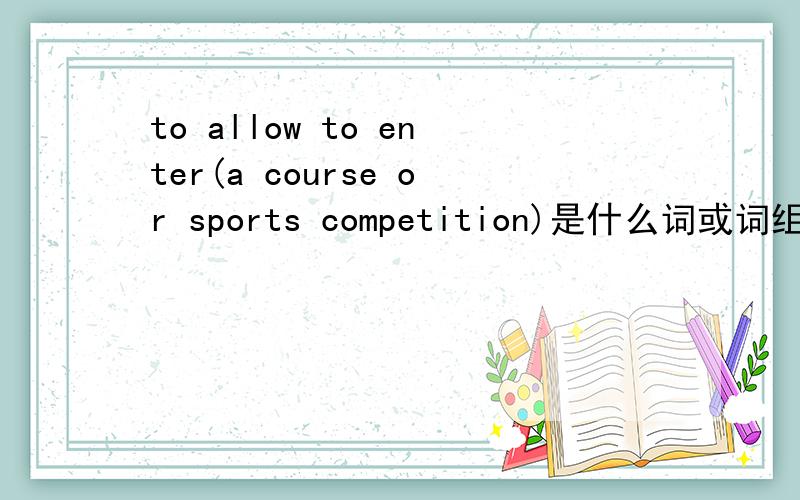 to allow to enter(a course or sports competition)是什么词或词组的英文释义?