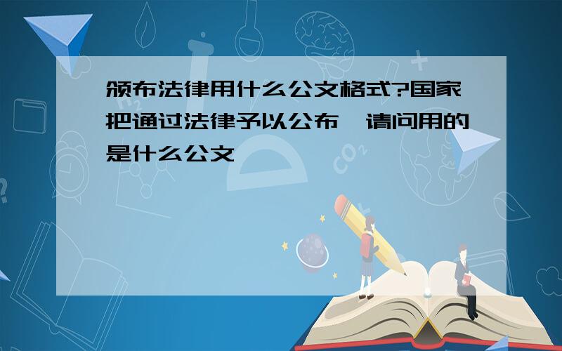 颁布法律用什么公文格式?国家把通过法律予以公布,请问用的是什么公文