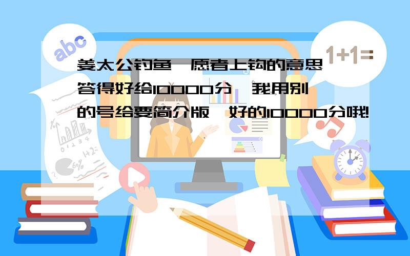 姜太公钓鱼—愿者上钩的意思,答得好给10000分,我用别的号给要简介版,好的10000分哦!