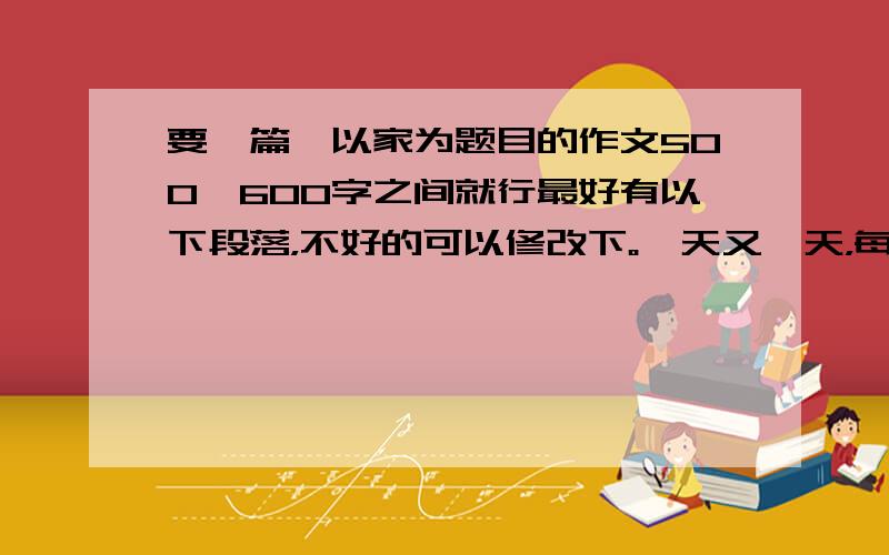 要一篇,以家为题目的作文500—600字之间就行最好有以下段落，不好的可以修改下。一天又一天，每当日暮西山，华灯初放，街上如水流泻的车流、行人匆匆的脚步，无不向着一个方向——家