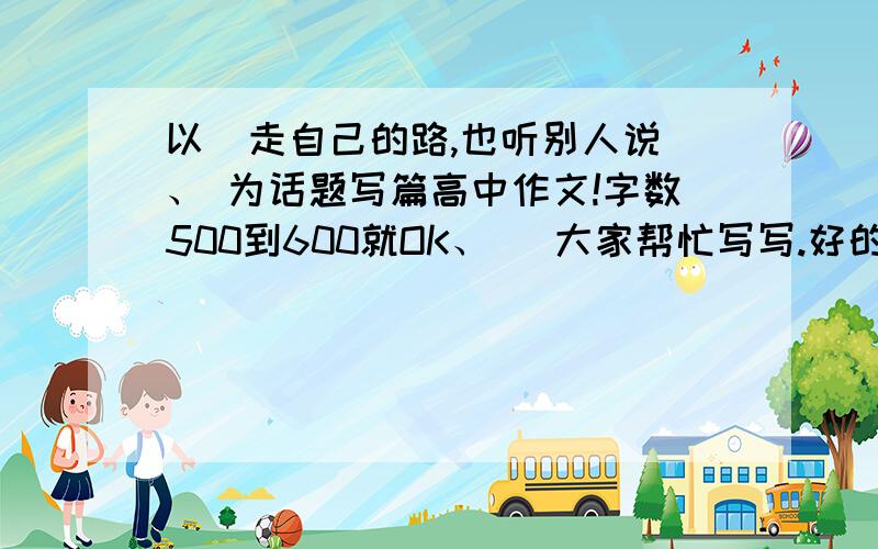 以  走自己的路,也听别人说、 为话题写篇高中作文!字数500到600就OK、   大家帮忙写写.好的用上了+分哈、高手来!