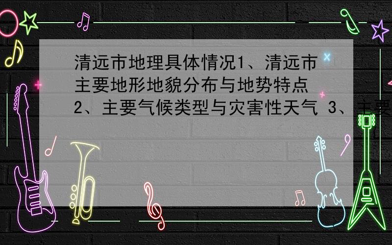 清远市地理具体情况1、清远市主要地形地貌分布与地势特点 2、主要气候类型与灾害性天气 3、主要河流和水利工程 4、主要少数民族及分布 5、近年所获得的主要称号 6、清远市主要人文景