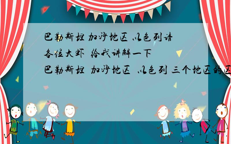 巴勒斯坦 加沙地区 以色列请各位大虾  给我讲解一下  巴勒斯坦  加沙地区  以色列 三个地区的区别（常常在新闻上看到这几个地方  ,地图上一搜也全是同一个地方）