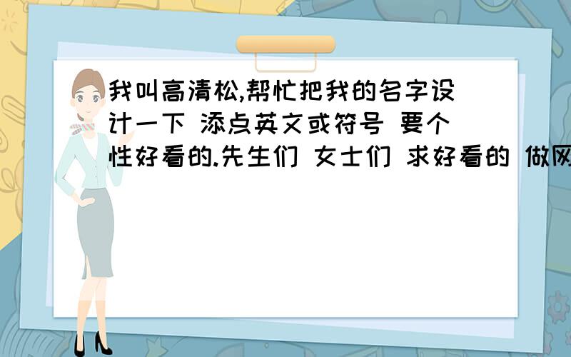 我叫高清松,帮忙把我的名字设计一下 添点英文或符号 要个性好看的.先生们 女士们 求好看的 做网名 游戏名 没有人会吗