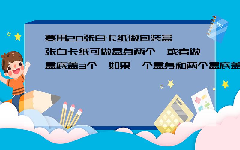 要用20张白卡纸做包装盒,一张白卡纸可做盒身两个,或者做盒底盖3个,如果一个盒身和两个盒底盖可以做成一个包装盒,那么能否把这些白卡纸分成两部分,一部分做盒身,一部分做盒盖,使做成的