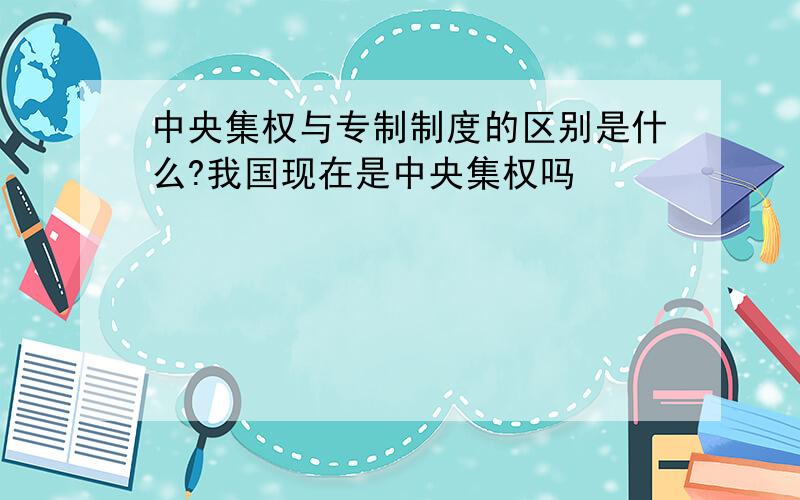 中央集权与专制制度的区别是什么?我国现在是中央集权吗