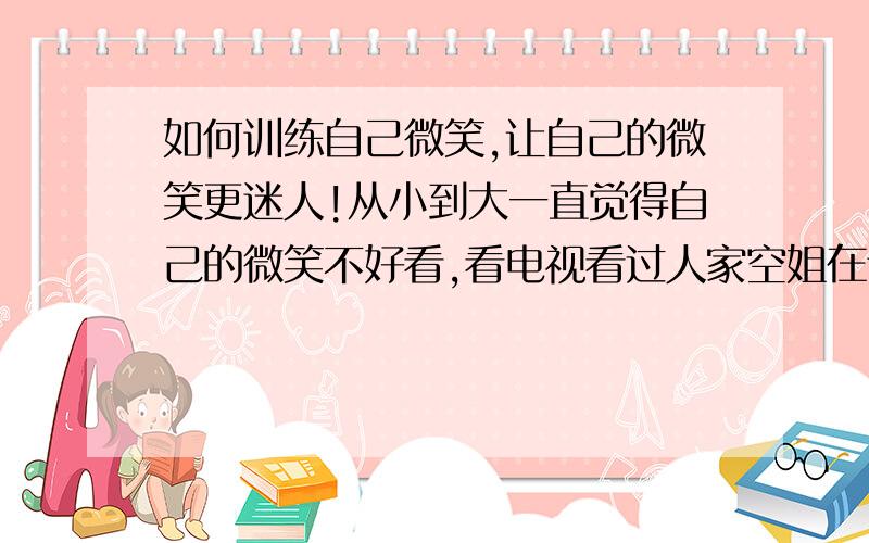 如何训练自己微笑,让自己的微笑更迷人!从小到大一直觉得自己的微笑不好看,看电视看过人家空姐在训练微笑的一些镜头,可是我自己不知道究竟是怎么样训练的,好想练练自己的微笑!