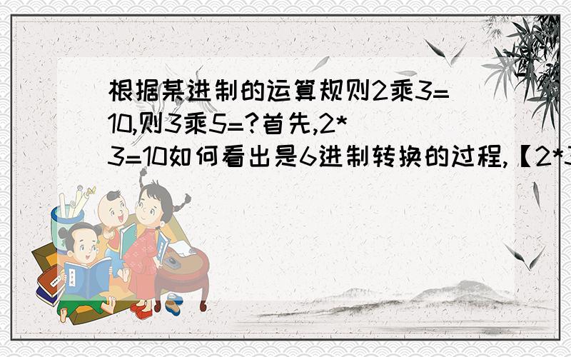 根据某进制的运算规则2乘3=10,则3乘5=?首先,2*3=10如何看出是6进制转换的过程,【2*3=6(10进制下)=1*6+0=10(6进制下)】←这里解释一下如何计算的过程然后再3*5是整样弄得23