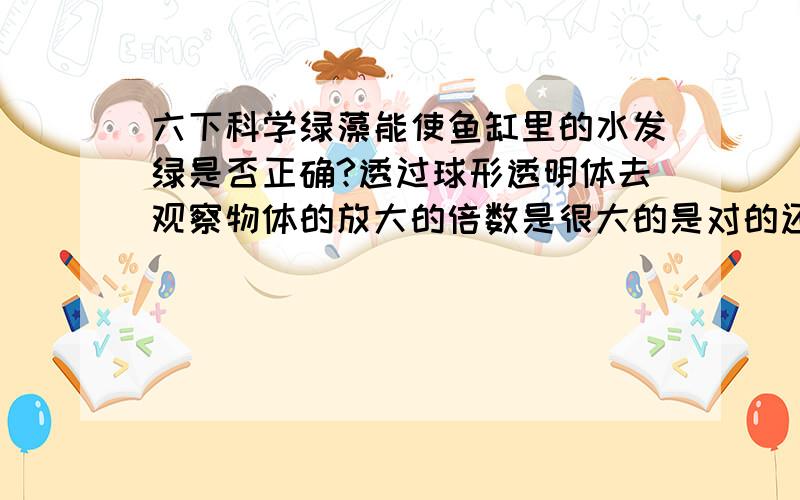 六下科学绿藻能使鱼缸里的水发绿是否正确?透过球形透明体去观察物体的放大的倍数是很大的是对的还是错的