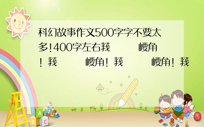 科幻故事作文500字字不要太多!400字左右莪ゑㄖㄅ崾角！莪ゑㄖㄅ崾角！莪ゑㄖㄅ崾角！莪ゑㄖㄅ崾角！莪ゑㄖㄅ崾角！莪ゑㄖㄅ崾角！莪ゑㄖㄅ崾角！莪ゑㄖㄅ崾角！莪ゑㄖㄅ崾角！莪ゑㄖ