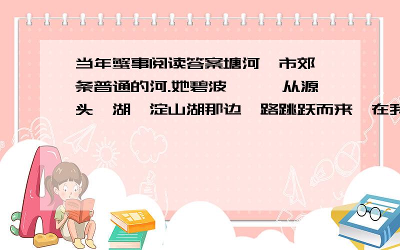 当年蟹事阅读答案塘河,市郊一条普通的河.她碧波潋滟,从源头泖湖、淀山湖那边一路跳跃而来,在我家门前稍稍打个弯,又欢快地向东逶迤而去,不久便汇入水波浩淼的黄浦江……早年,俞塘河里