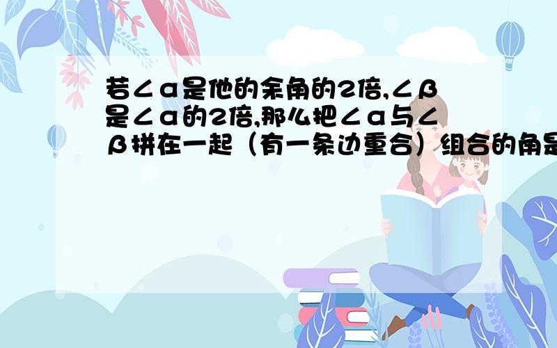 若∠α是他的余角的2倍,∠β是∠α的2倍,那么把∠α与∠β拼在一起（有一条边重合）组合的角是____