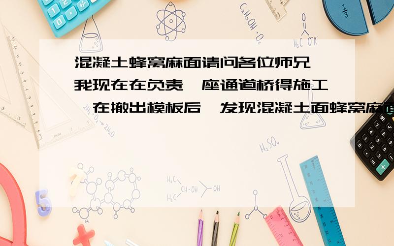 混凝土蜂窝麻面请问各位师兄,我现在在负责一座通道桥得施工,在撤出模板后,发现混凝土面蜂窝麻面严重,而且在墙面上模板与模板之间缝得印记很深（很明显）,请问下我要怎么做才能通过