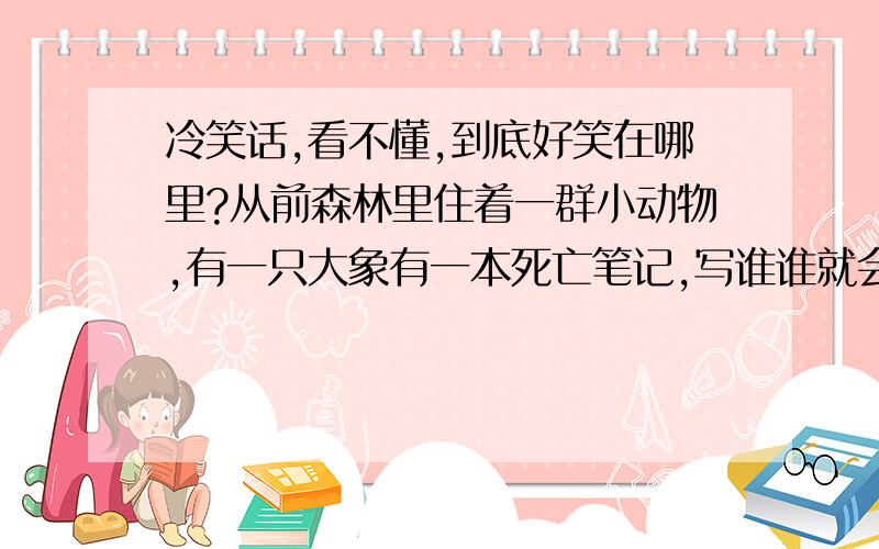 冷笑话,看不懂,到底好笑在哪里?从前森林里住着一群小动物,有一只大象有一本死亡笔记,写谁谁就会死,动物们十分恐慌.有一天犀牛去问大象：大象大象,你死亡笔记上写我名没啊?大象想了想