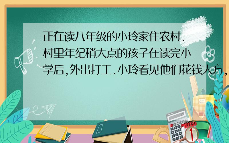 正在读八年级的小玲家住农村.村里年纪稍大点的孩子在读完小学后,外出打工.小玲看见他们花钱大方,很羡慕,也想到城市里去见识见识,于是他不辞而别,离家跟朋友到外面打工.对此村里人议