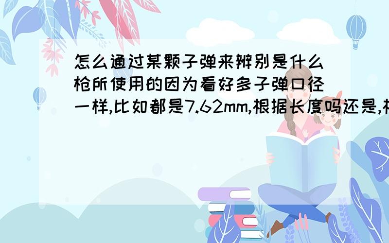 怎么通过某颗子弹来辨别是什么枪所使用的因为看好多子弹口径一样,比如都是7.62mm,根据长度吗还是,根据弹壳可以辨别出来是什么枪吗,怎么辨别,求教尤其是国内的枪