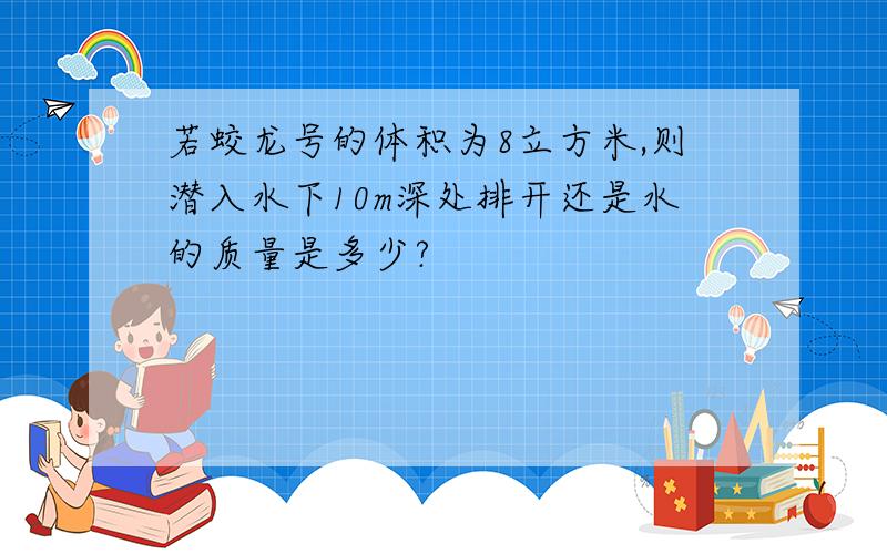 若蛟龙号的体积为8立方米,则潜入水下10m深处排开还是水的质量是多少?