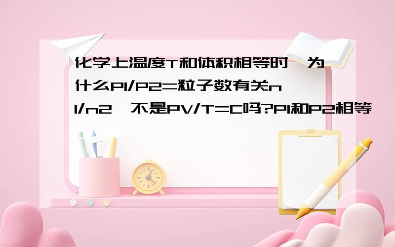 化学上温度T和体积相等时,为什么P1/P2=粒子数有关n1/n2,不是PV/T=C吗?P1和P2相等