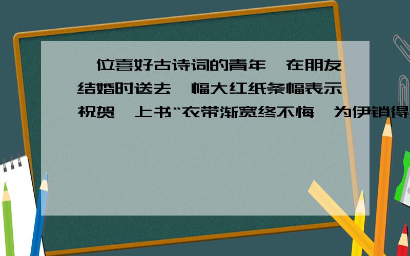 一位喜好古诗词的青年,在朋友结婚时送去一幅大红纸条幅表示祝贺,上书“衣带渐宽终不悔,为伊销得人憔悴,来贺喜的人议论纷纷,新郎新娘也老大不高兴.请你说说这个条幅有何不妥.如果改一