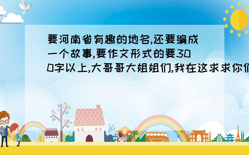 要河南省有趣的地名,还要编成一个故事,要作文形式的要300字以上,大哥哥大姐姐们,我在这求求你们了,