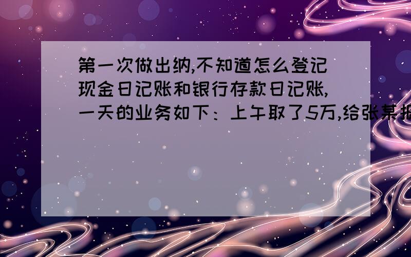 第一次做出纳,不知道怎么登记现金日记账和银行存款日记账,一天的业务如下：上午取了5万,给张某报销饭费1000元,水电费6000,收到房款10万,下午存入银行12万,需要登记现金日记账和银行存款