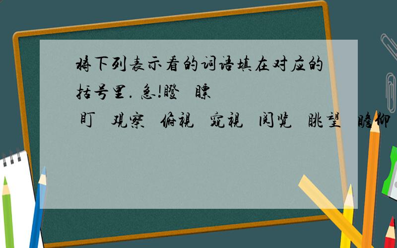 将下列表示看的词语填在对应的括号里. 急!瞪   瞟   盯   观察   俯视   窥视   阅览   眺望   瞻仰   环顾1.斜着眼睛看叫（  ）  2.集中注意力看叫（  ）  3.睁大眼睛看叫（  ）  4.偷偷地看叫（