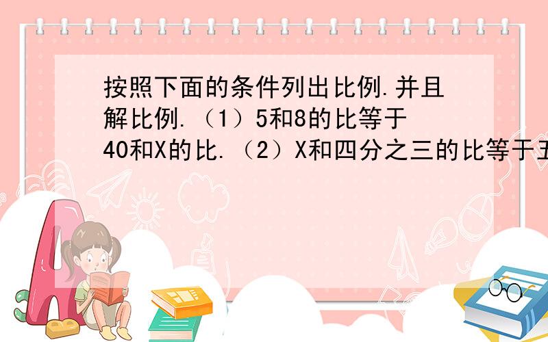 按照下面的条件列出比例.并且解比例.（1）5和8的比等于40和X的比.（2）X和四分之三的比等于五分之一和五分之二的比（3)等号左端的比是1.5：X,等号右端比的前项和后项分别是3.6和4.8（4）比