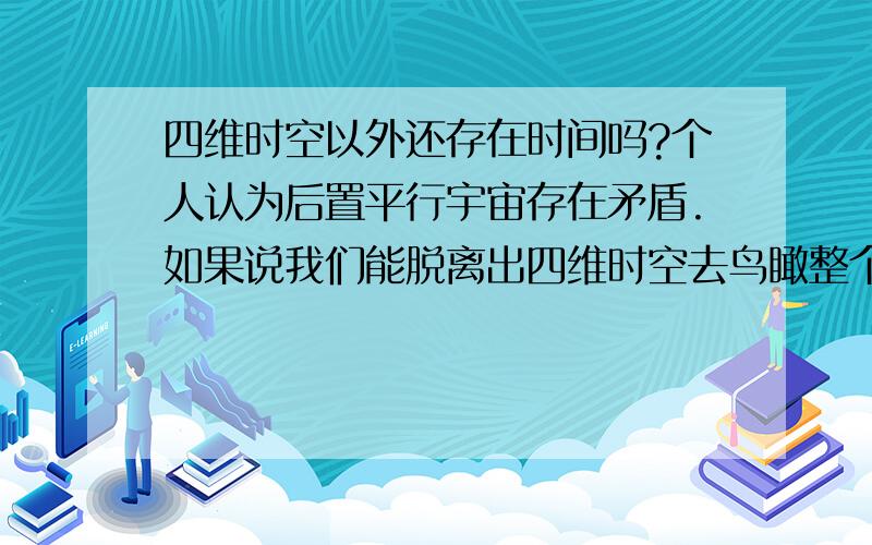 四维时空以外还存在时间吗?个人认为后置平行宇宙存在矛盾.如果说我们能脱离出四维时空去鸟瞰整个时空的话,后置平行宇宙不就是在我们进行鸟瞰的同时新长出的分杈吗?可是当脱离出四维