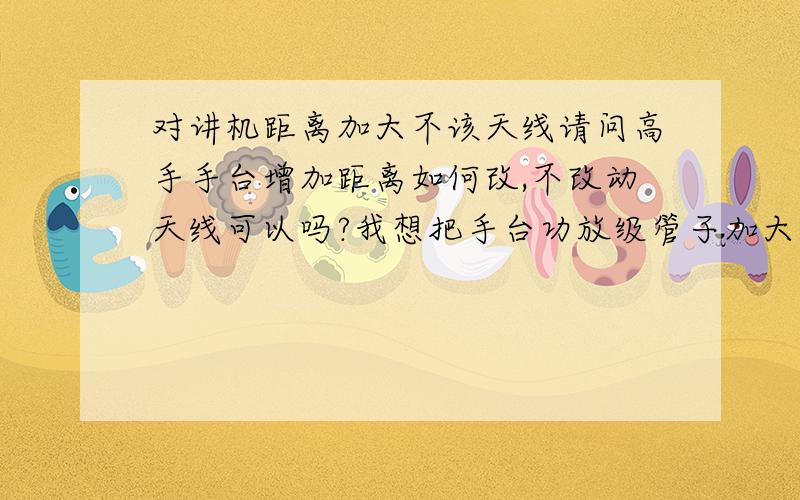 对讲机距离加大不该天线请问高手手台增加距离如何改,不改动天线可以吗?我想把手台功放级管子加大用几十瓦的管子,及电压,推动及前级保持原有电压不变.